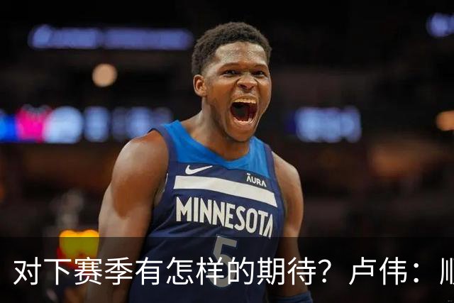 对下赛季有怎样的期待？卢伟：顺其自然 我们还有很大提升空间